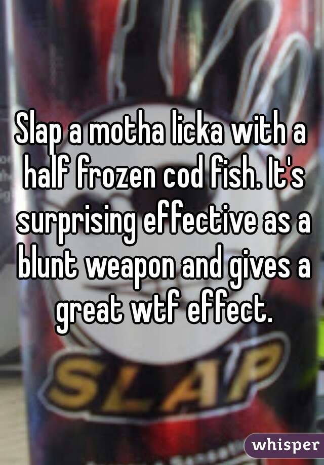 Slap a motha licka with a half frozen cod fish. It's surprising effective as a blunt weapon and gives a great wtf effect.