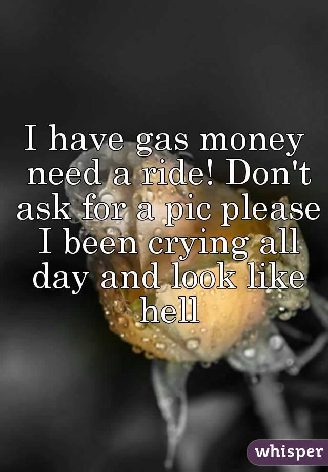 I have gas money need a ride! Don't ask for a pic please I been crying all day and look like hell