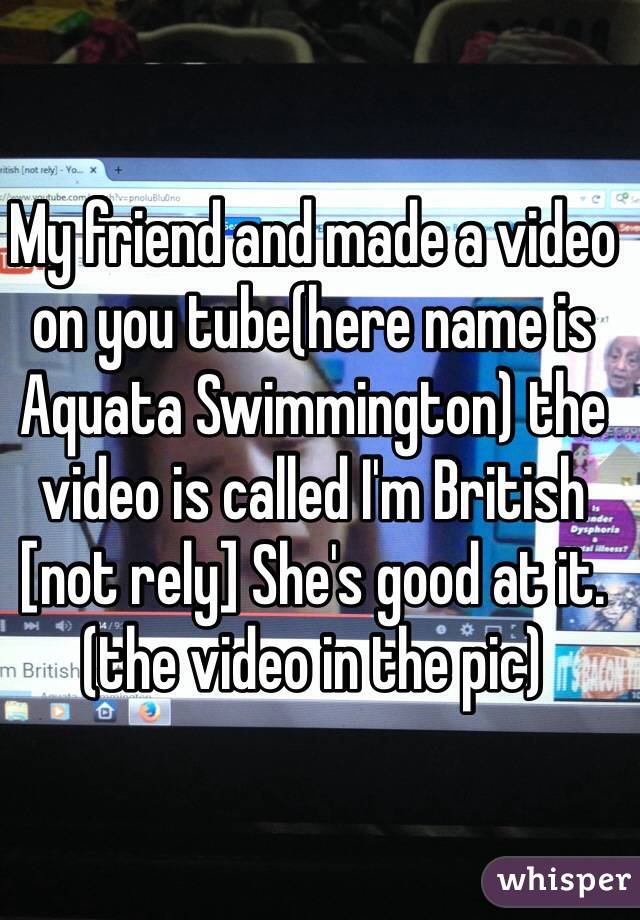 My friend and made a video on you tube(here name is Aquata Swimmington) the video is called I'm British [not rely] She's good at it.(the video in the pic)
