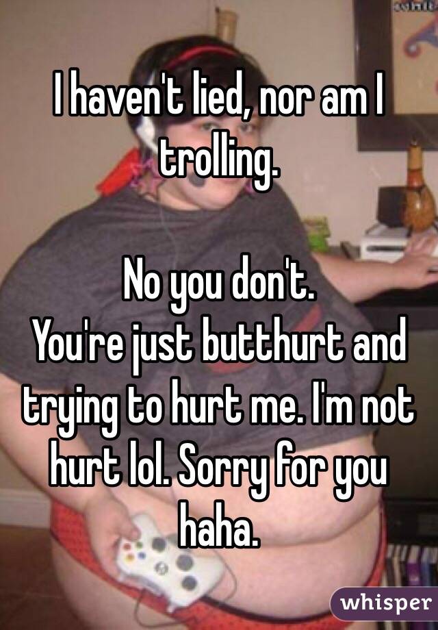 I haven't lied, nor am I trolling.

No you don't. 
You're just butthurt and trying to hurt me. I'm not hurt lol. Sorry for you haha.