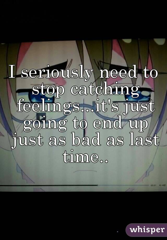 I seriously need to stop catching feelings...it's just going to end up just as bad as last time..
