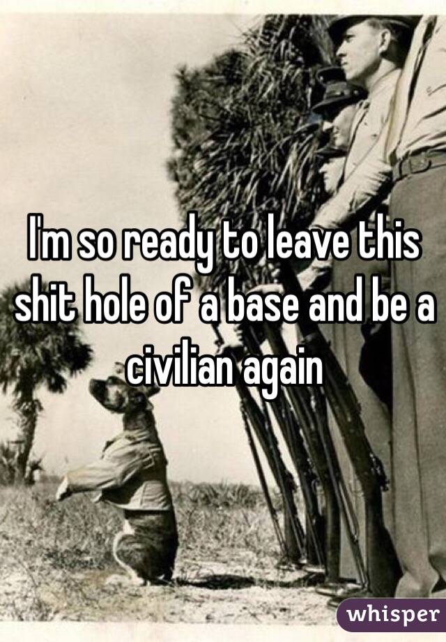 I'm so ready to leave this shit hole of a base and be a civilian again