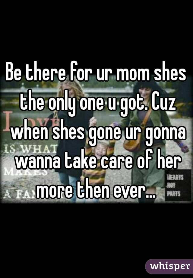 Be there for ur mom shes the only one u got. Cuz when shes gone ur gonna wanna take care of her more then ever... 