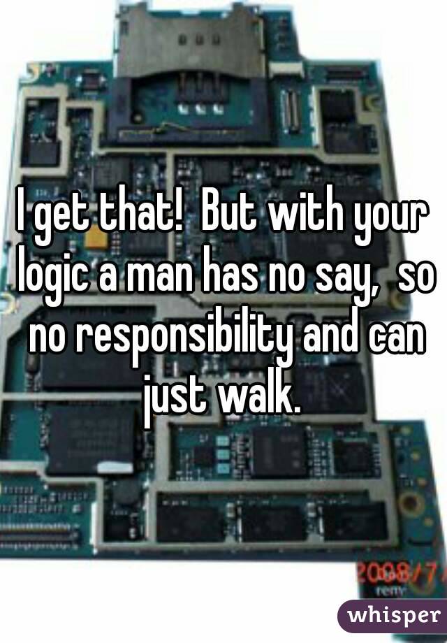 I get that!  But with your logic a man has no say,  so no responsibility and can just walk. 