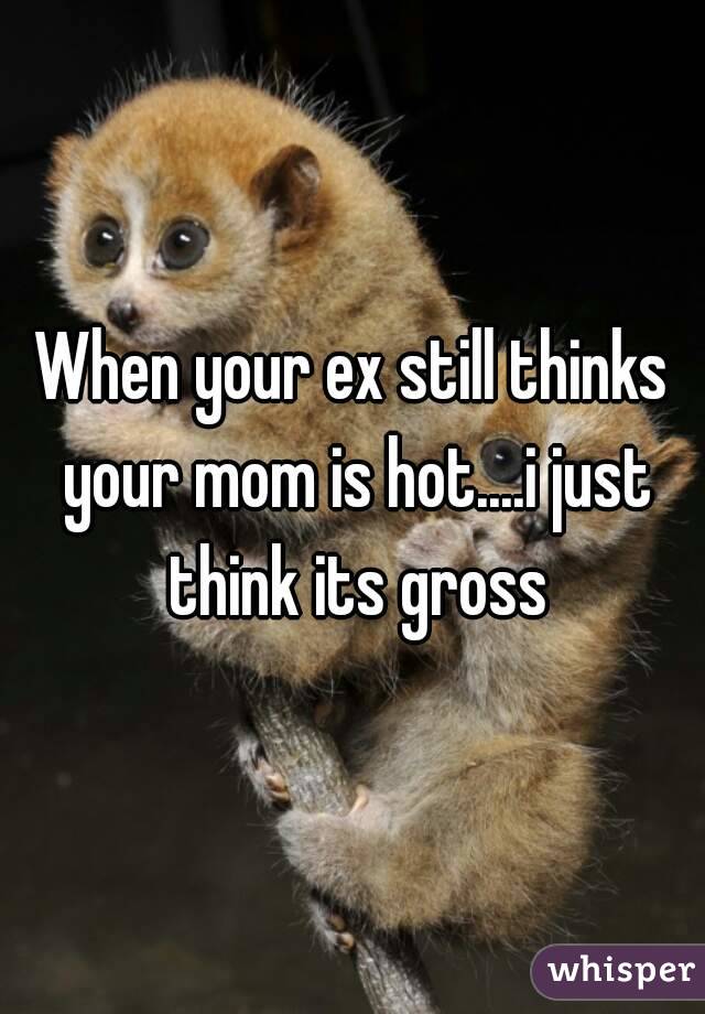 When your ex still thinks your mom is hot....i just think its gross