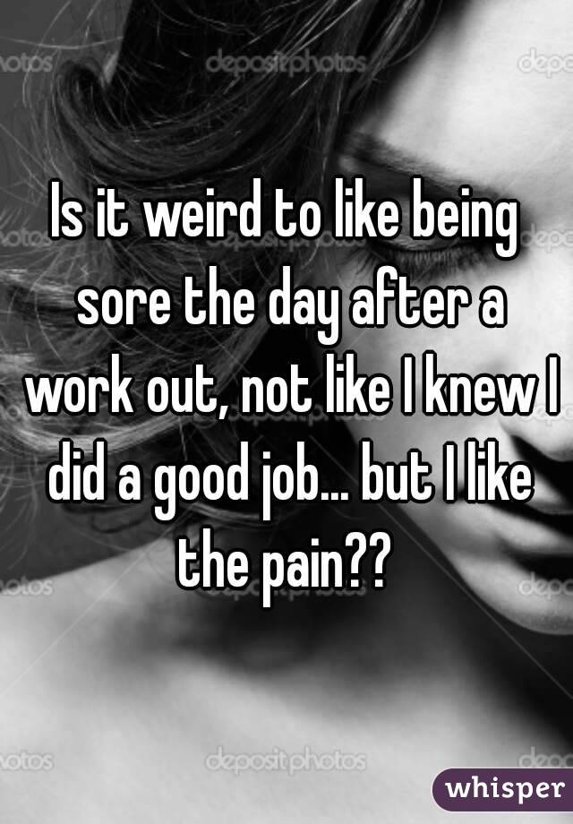 Is it weird to like being sore the day after a work out, not like I knew I did a good job... but I like the pain?? 