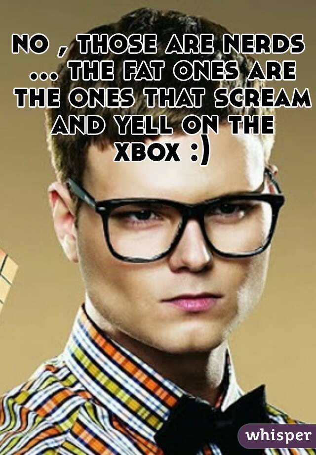 no , those are nerds ... the fat ones are the ones that scream and yell on the xbox :)