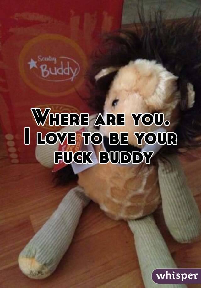 Where are you.
I love to be your fuck buddy