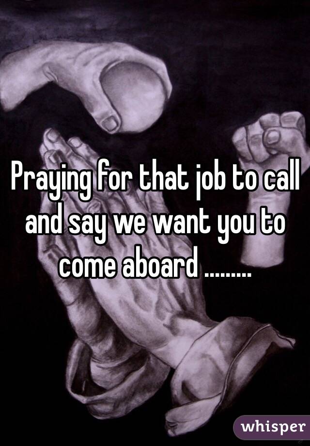 Praying for that job to call and say we want you to come aboard .........