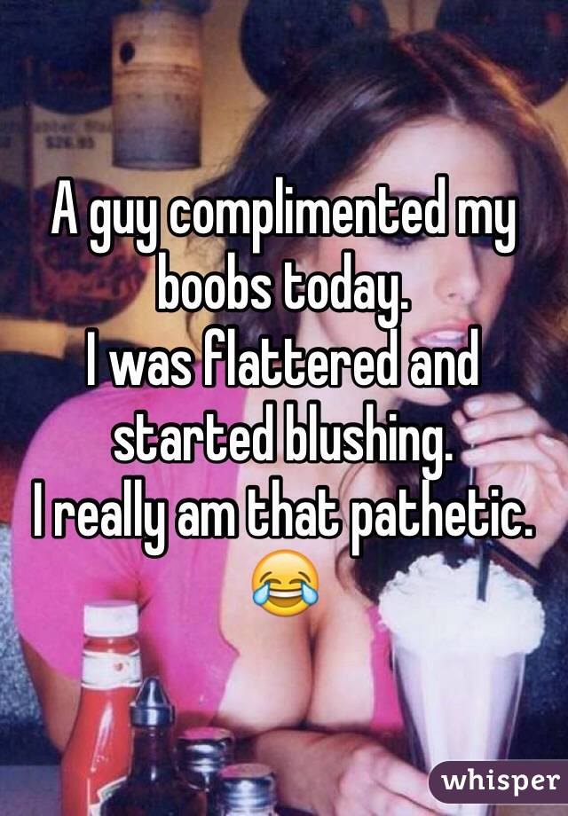 A guy complimented my boobs today. 
I was flattered and started blushing. 
I really am that pathetic. 
😂