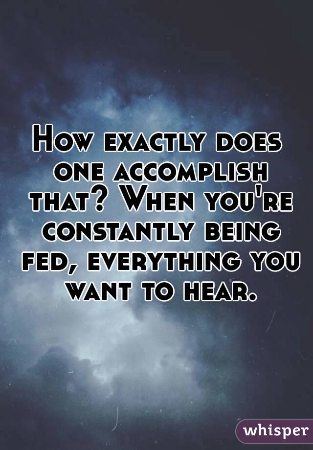 How exactly does one accomplish that? When you're constantly being fed, everything you want to hear.