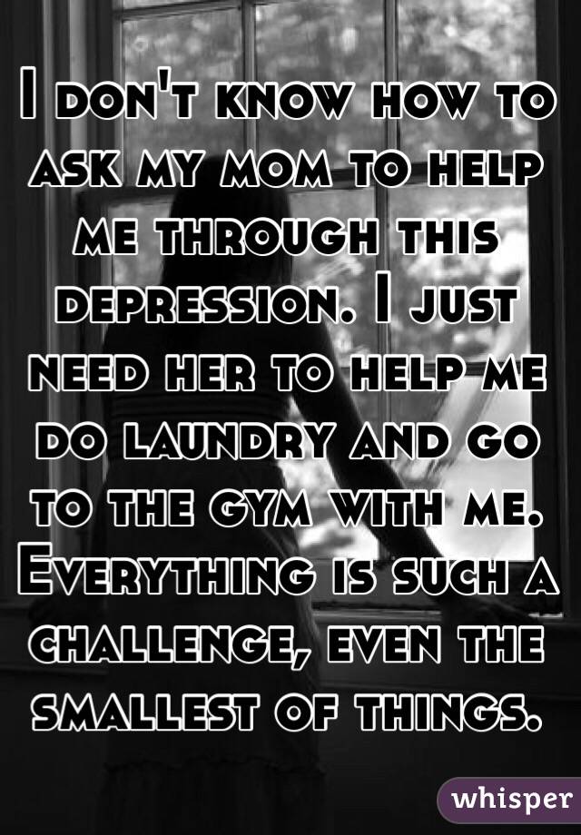 I don't know how to ask my mom to help me through this depression. I just need her to help me do laundry and go to the gym with me. Everything is such a challenge, even the smallest of things. 