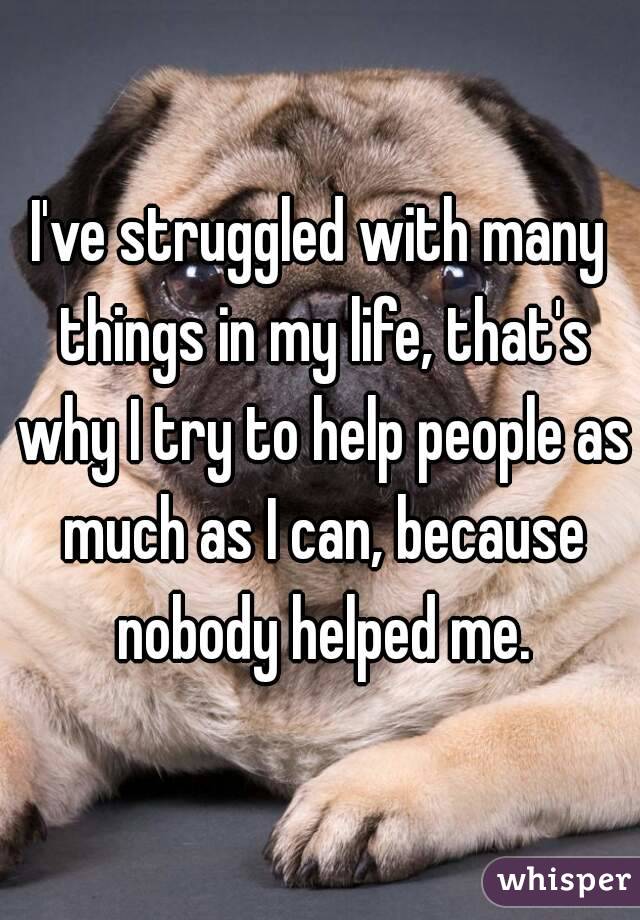 I've struggled with many things in my life, that's why I try to help people as much as I can, because nobody helped me.