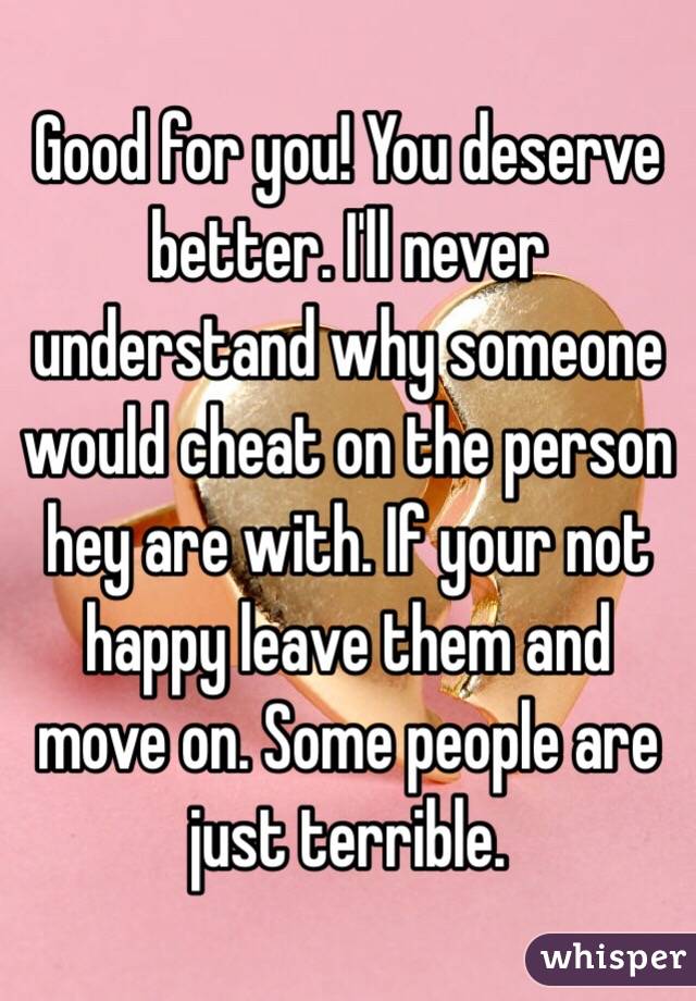 Good for you! You deserve better. I'll never understand why someone would cheat on the person hey are with. If your not happy leave them and move on. Some people are just terrible. 