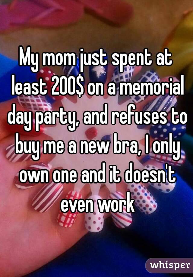 My mom just spent at least 200$ on a memorial day party, and refuses to buy me a new bra, I only own one and it doesn't even work