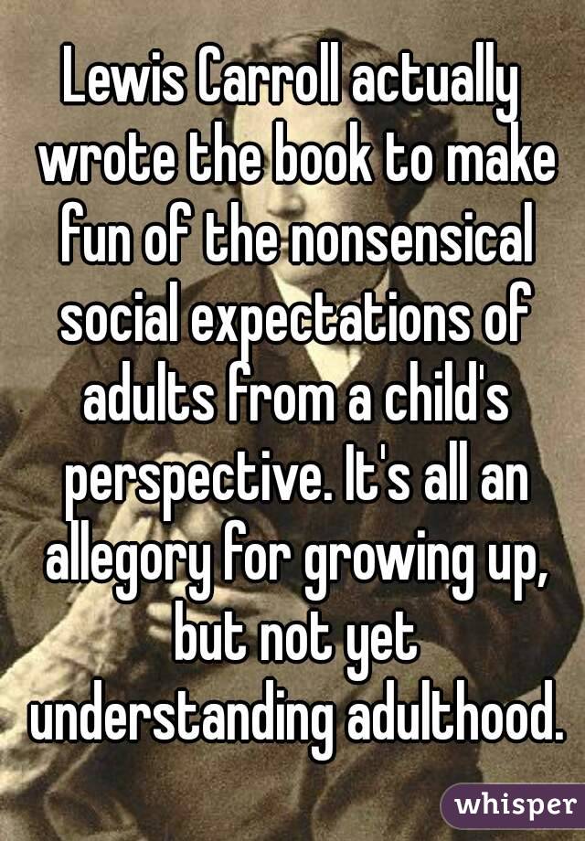 Lewis Carroll actually wrote the book to make fun of the nonsensical social expectations of adults from a child's perspective. It's all an allegory for growing up, but not yet understanding adulthood.