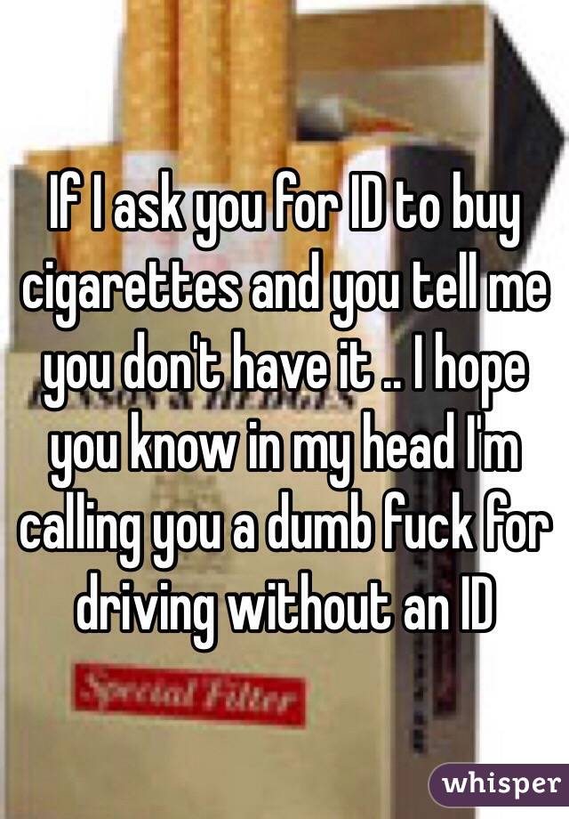 If I ask you for ID to buy cigarettes and you tell me you don't have it .. I hope you know in my head I'm calling you a dumb fuck for driving without an ID 