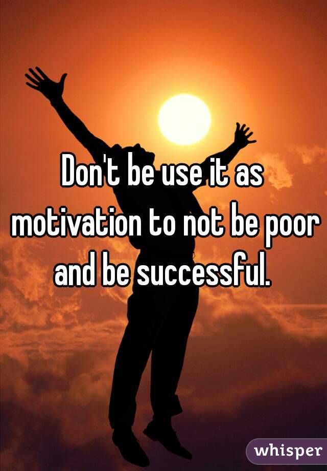 Don't be use it as motivation to not be poor and be successful. 