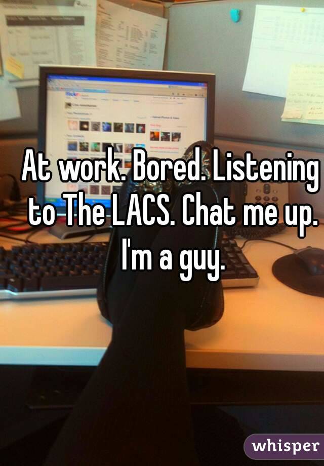 At work. Bored. Listening to The LACS. Chat me up. I'm a guy.