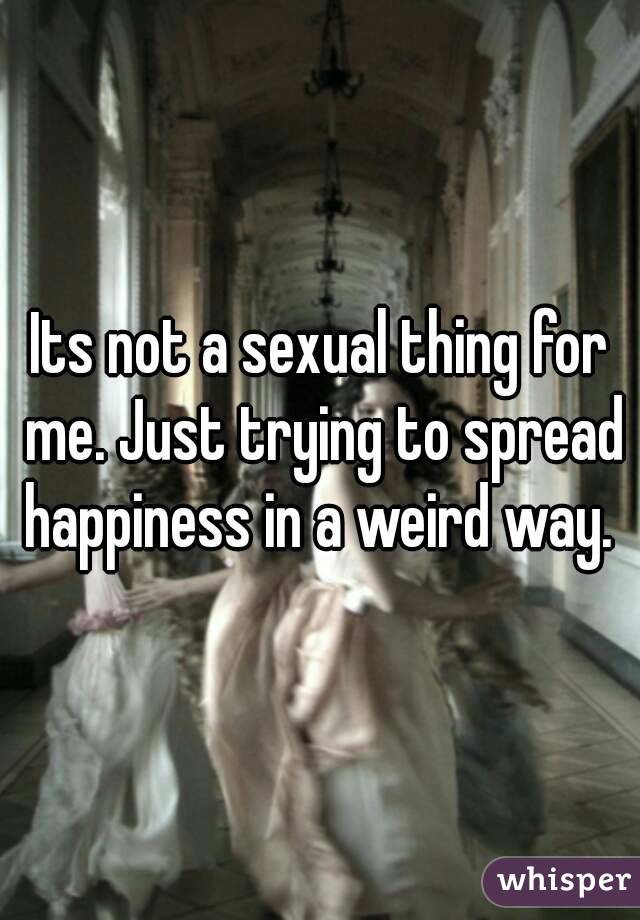 Its not a sexual thing for me. Just trying to spread happiness in a weird way. 