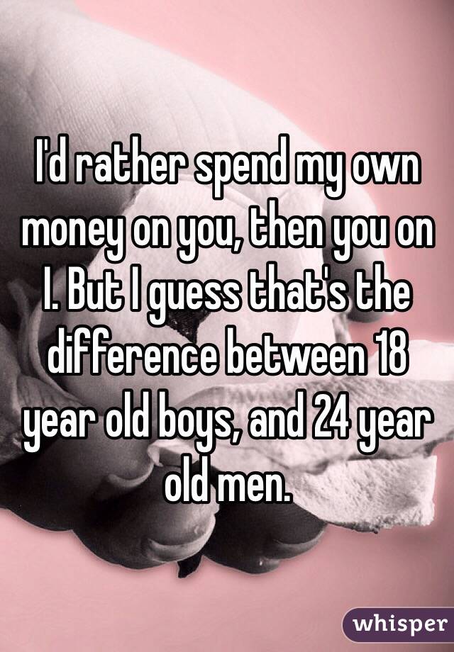 I'd rather spend my own money on you, then you on I. But I guess that's the difference between 18 year old boys, and 24 year old men. 
