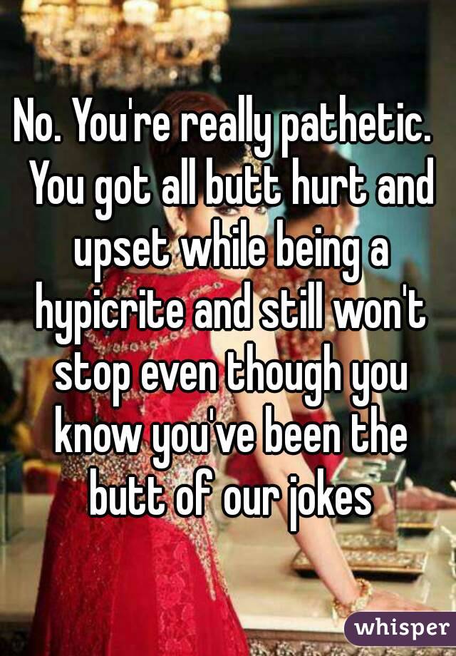 No. You're really pathetic.  You got all butt hurt and upset while being a hypicrite and still won't stop even though you know you've been the butt of our jokes