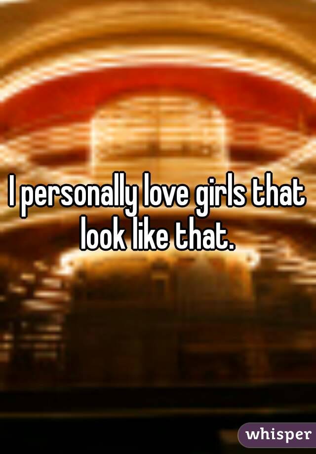 I personally love girls that look like that. 