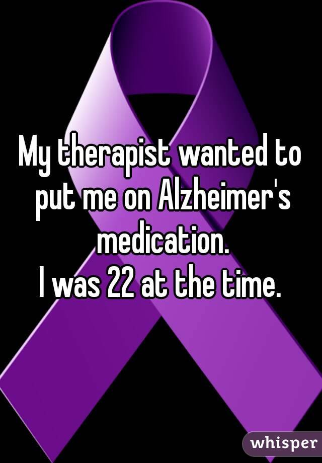 My therapist wanted to put me on Alzheimer's medication.
I was 22 at the time.