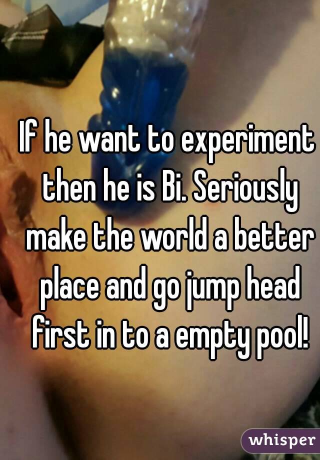 If he want to experiment then he is Bi. Seriously make the world a better place and go jump head first in to a empty pool!