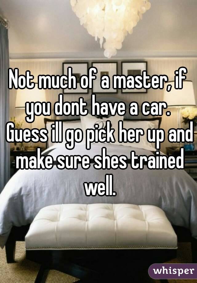 Not much of a master, if you dont have a car.  Guess ill go pick her up and make sure shes trained well.
