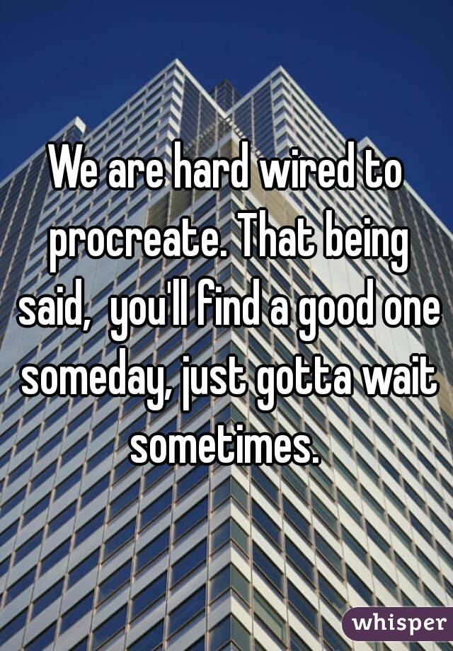 We are hard wired to procreate. That being said,  you'll find a good one someday, just gotta wait sometimes. 