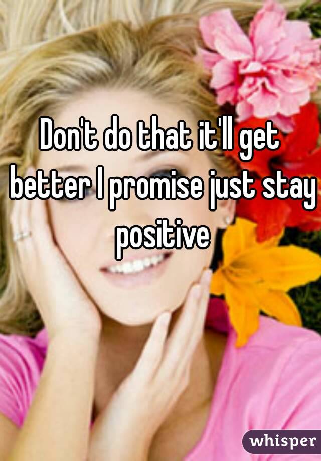 Don't do that it'll get better I promise just stay positive