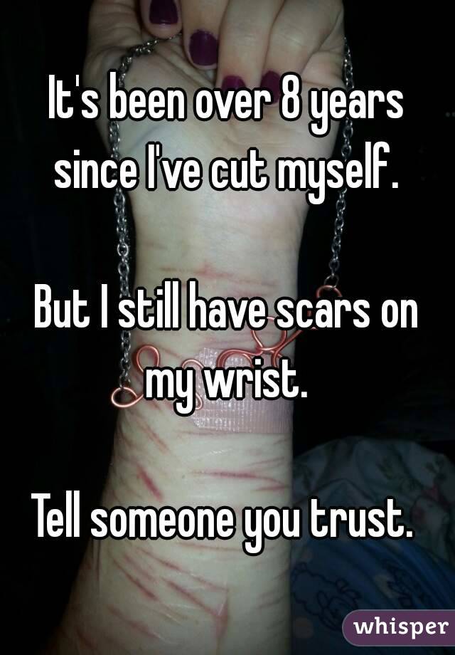 It's been over 8 years since I've cut myself. 

But I still have scars on my wrist. 

Tell someone you trust. 