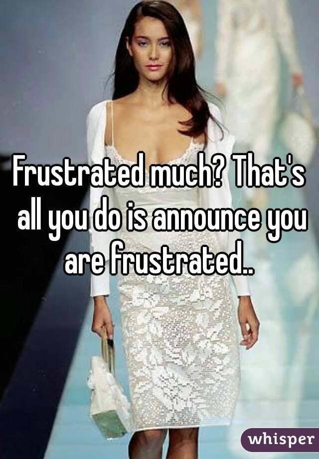 Frustrated much? That's all you do is announce you are frustrated.. 