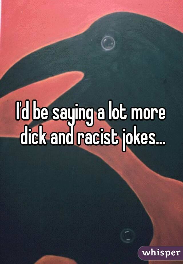 I'd be saying a lot more dick and racist jokes...