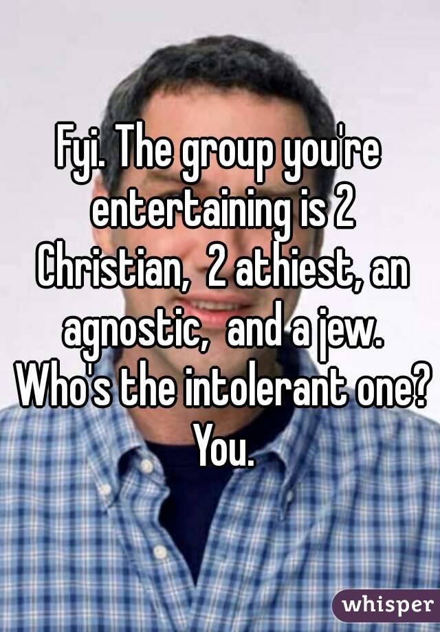 Fyi. The group you're entertaining is 2 Christian,  2 athiest, an agnostic,  and a jew. Who's the intolerant one? You.