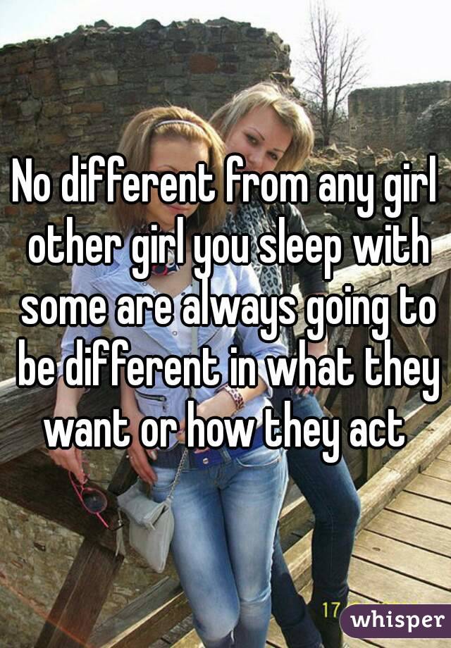 No different from any girl other girl you sleep with some are always going to be different in what they want or how they act 