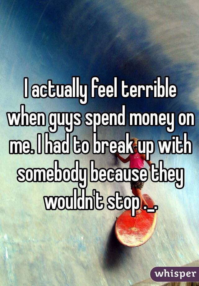 I actually feel terrible when guys spend money on me. I had to break up with somebody because they wouldn't stop ._.