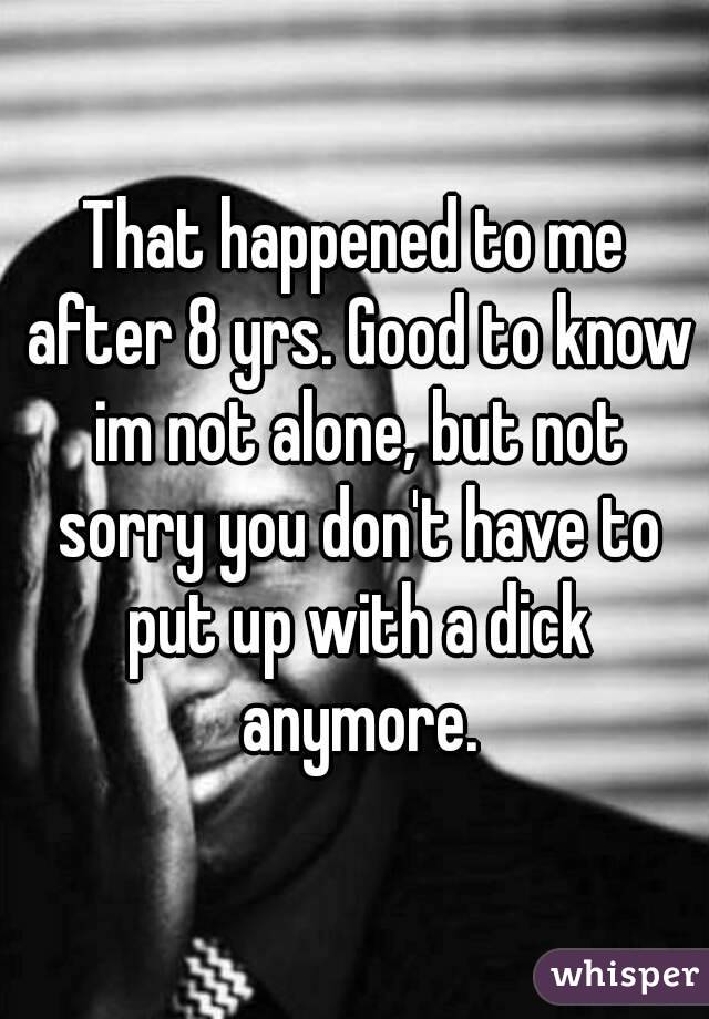 That happened to me after 8 yrs. Good to know im not alone, but not sorry you don't have to put up with a dick anymore.