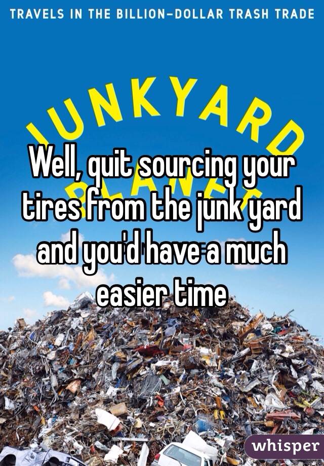 Well, quit sourcing your tires from the junk yard and you'd have a much easier time