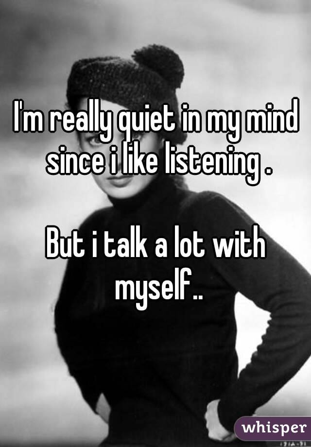 I'm really quiet in my mind since i like listening .

But i talk a lot with myself..