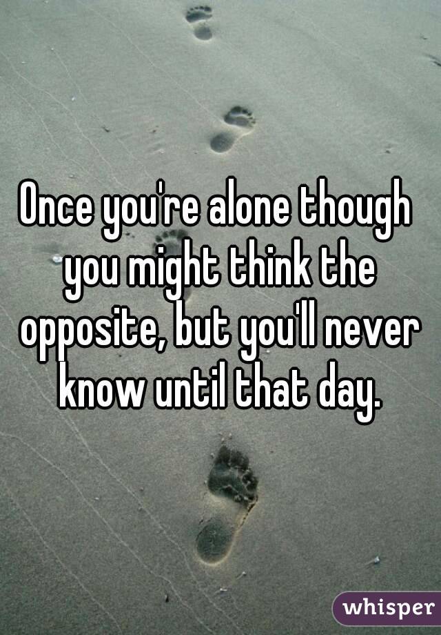 Once you're alone though you might think the opposite, but you'll never know until that day.