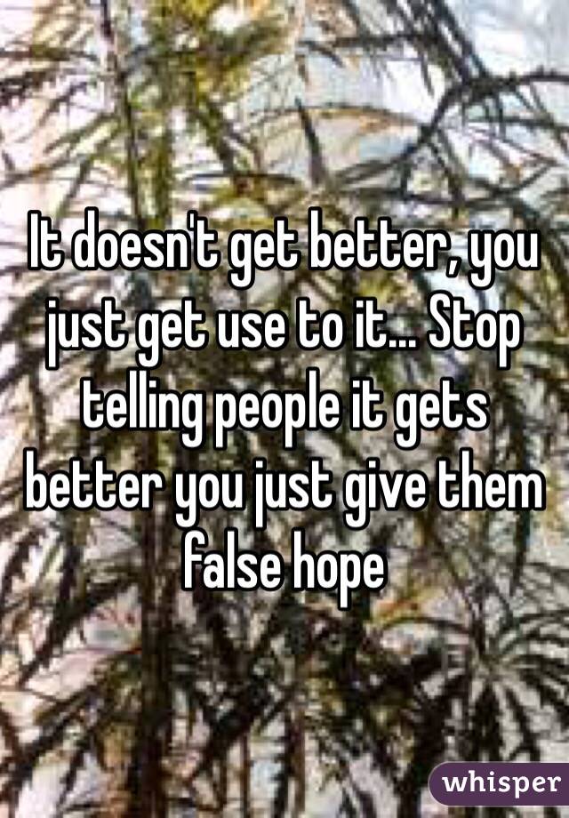 It doesn't get better, you just get use to it... Stop telling people it gets better you just give them false hope 