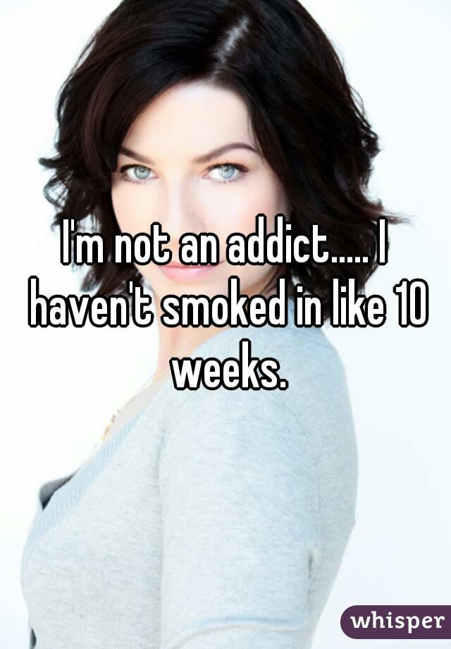 I'm not an addict..... I haven't smoked in like 10 weeks.