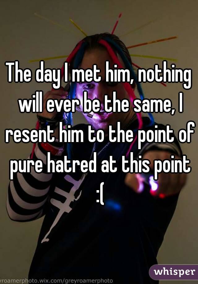 The day I met him, nothing will ever be the same, I resent him to the point of pure hatred at this point :(