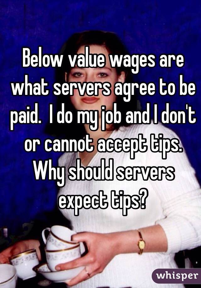 Below value wages are what servers agree to be paid.  I do my job and I don't or cannot accept tips.  Why should servers expect tips?