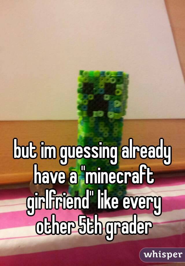 but im guessing already have a "minecraft girlfriend" like every other 5th grader