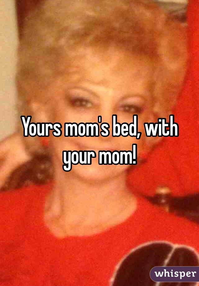 Yours mom's bed, with your mom!