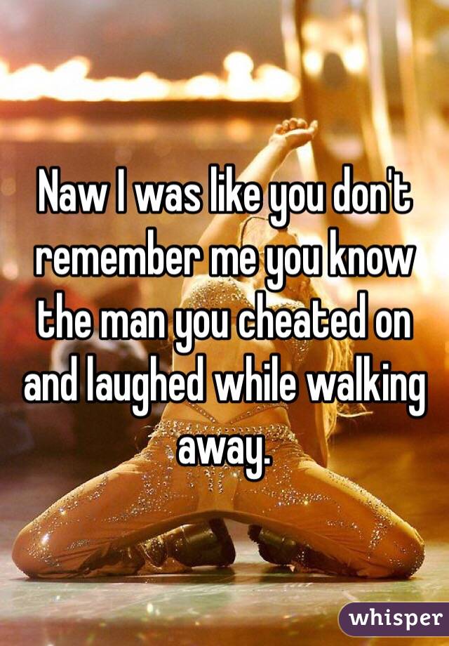 Naw I was like you don't remember me you know the man you cheated on and laughed while walking away. 