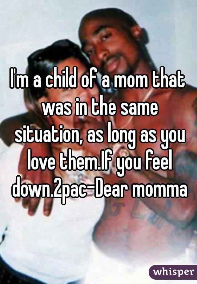 I'm a child of a mom that was in the same situation, as long as you love them.If you feel down.2pac-Dear momma